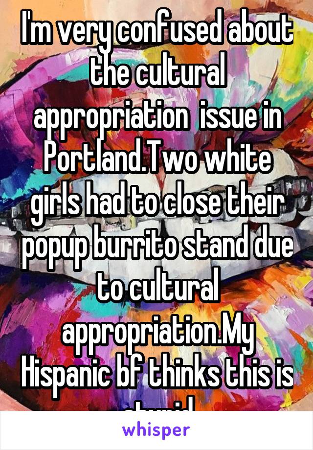 I'm very confused about the cultural appropriation  issue in Portland.Two white girls had to close their popup burrito stand due to cultural appropriation.My Hispanic bf thinks this is stupid