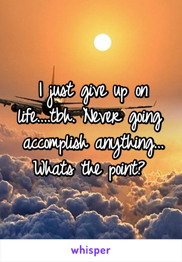  I just give up on life....tbh. Never going  accomplish anything... Whats the point? 