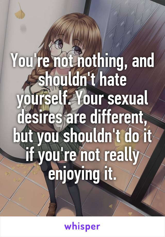 You're not nothing, and shouldn't hate yourself. Your sexual desires are different, but you shouldn't do it if you're not really enjoying it.