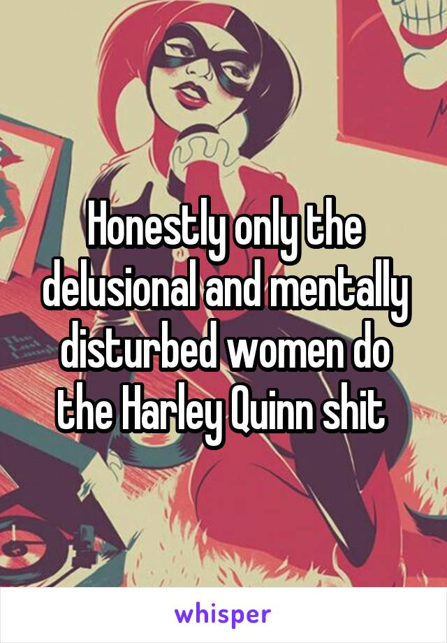 Honestly only the delusional and mentally disturbed women do the Harley Quinn shit 