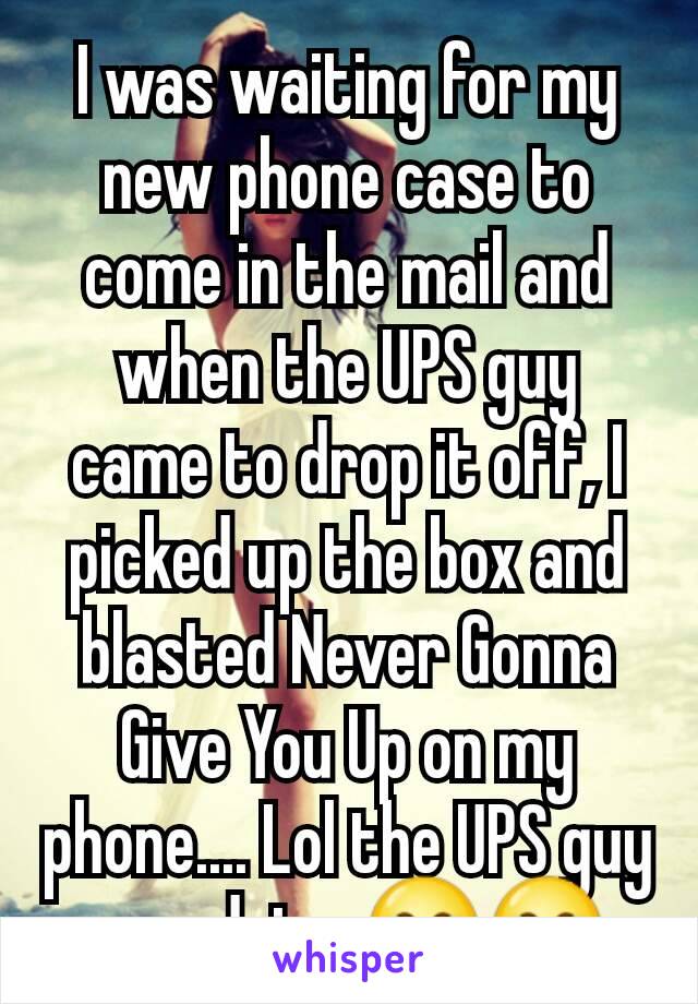 I was waiting for my new phone case to come in the mail and when the UPS guy came to drop it off, I picked up the box and blasted Never Gonna Give You Up on my phone.... Lol the UPS guy was dying 😂😂