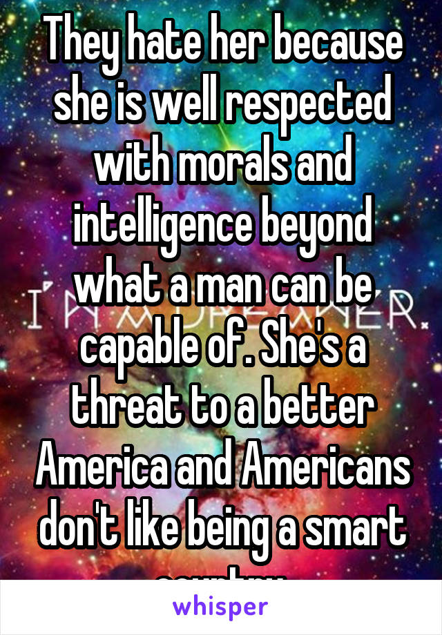 They hate her because she is well respected with morals and intelligence beyond what a man can be capable of. She's a threat to a better America and Americans don't like being a smart country.