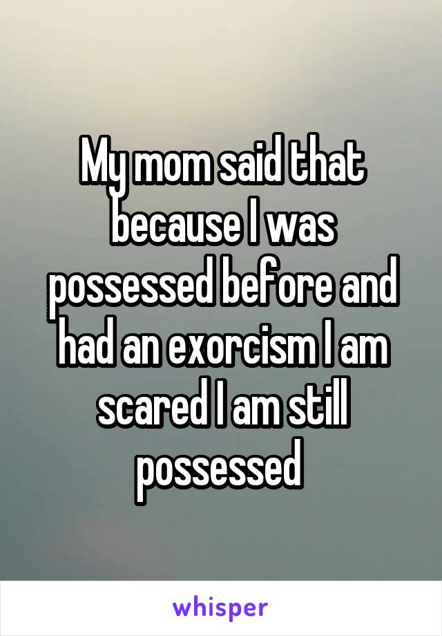 My mom said that because I was possessed before and had an exorcism I am scared I am still possessed 