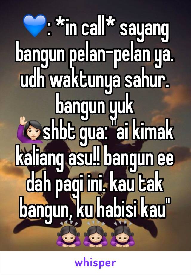 💙: *in call* sayang bangun pelan-pelan ya. udh waktunya sahur. bangun yuk
🙋🏻shbt gua: "ai kimak kaliang asu!! bangun ee dah pagi ini. kau tak bangun, ku habisi kau"
🙇🏻‍♀️🙇🏻‍♀️🙇🏻‍♀️