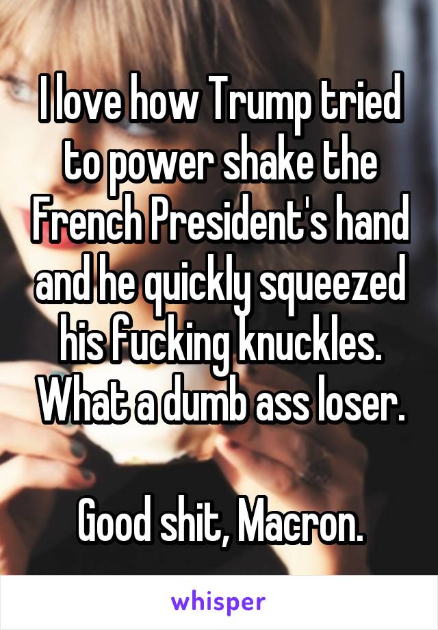 I love how Trump tried to power shake the French President's hand and he quickly squeezed his fucking knuckles. What a dumb ass loser.

Good shit, Macron.