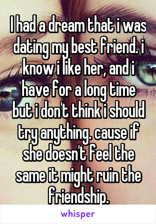 I had a dream that i was dating my best friend. i know i like her, and i have for a long time but i don't think i should try anything. cause if she doesn't feel the same it might ruin the friendship.