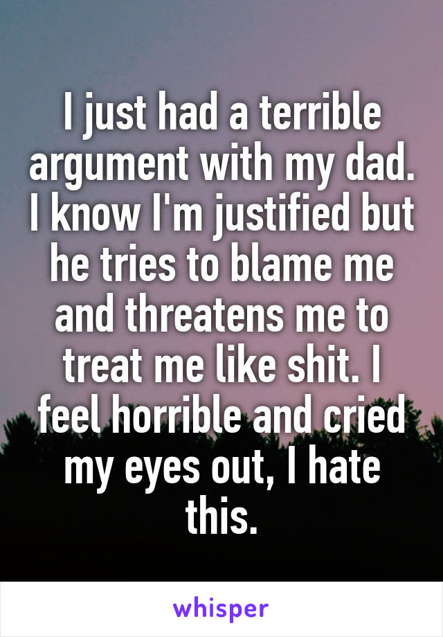 I just had a terrible argument with my dad. I know I'm justified but he tries to blame me and threatens me to treat me like shit. I feel horrible and cried my eyes out, I hate this.