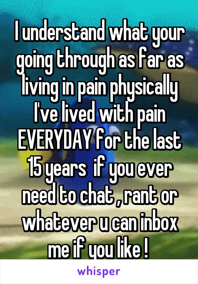 I understand what your going through as far as living in pain physically I've lived with pain EVERYDAY for the last 15 years  if you ever need to chat , rant or whatever u can inbox me if you like ! 