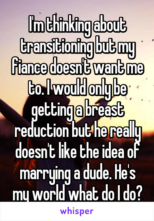 I'm thinking about transitioning but my fiance doesn't want me to. I would only be getting a breast reduction but he really doesn't like the idea of marrying a dude. He's my world what do I do?