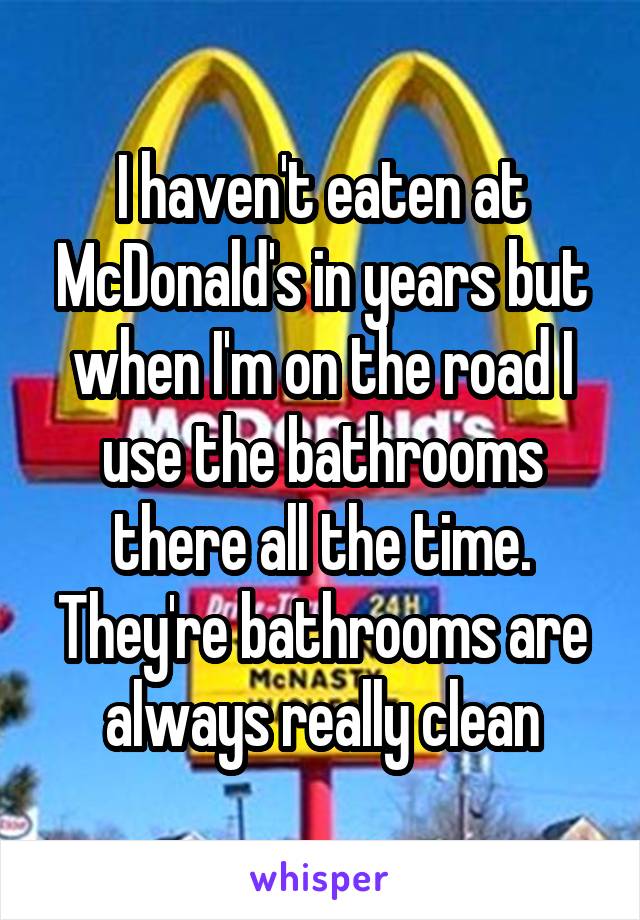 I haven't eaten at McDonald's in years but when I'm on the road I use the bathrooms there all the time. They're bathrooms are always really clean