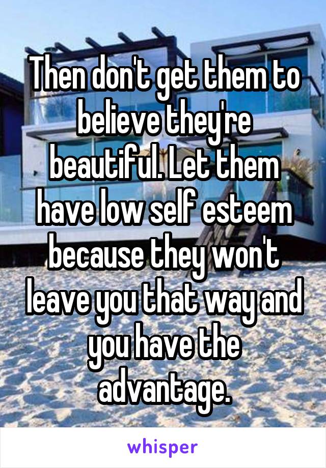 Then don't get them to believe they're beautiful. Let them have low self esteem because they won't leave you that way and you have the advantage.