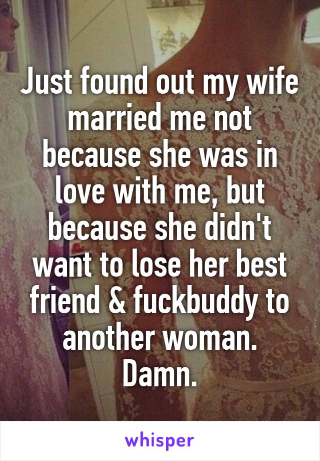 Just found out my wife married me not because she was in love with me, but because she didn't want to lose her best friend & fuckbuddy to another woman.
Damn.