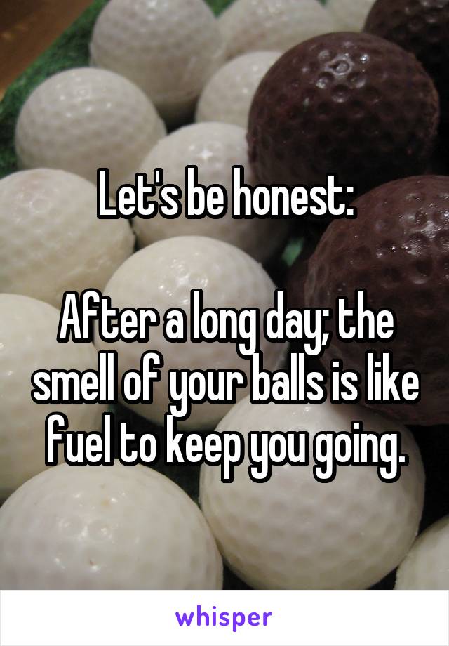 Let's be honest:

After a long day; the smell of your balls is like fuel to keep you going.