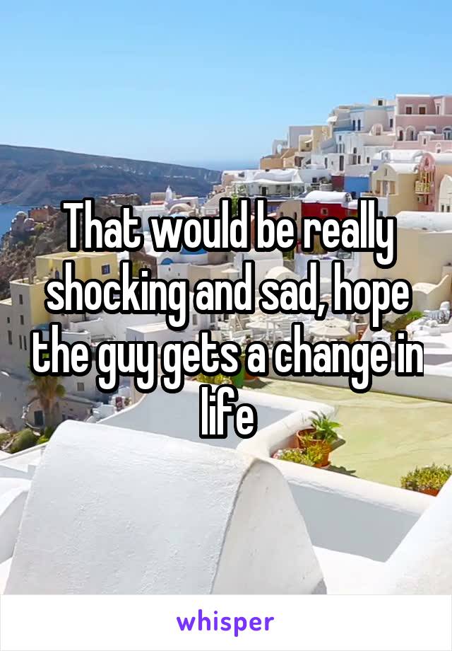 That would be really shocking and sad, hope the guy gets a change in life