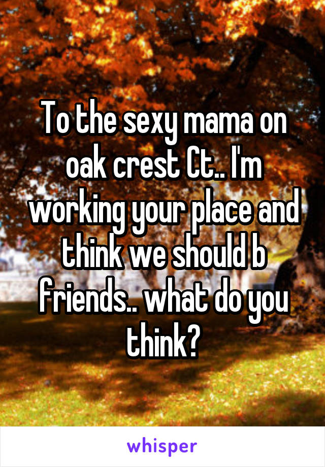 To the sexy mama on oak crest Ct.. I'm working your place and think we should b friends.. what do you think?