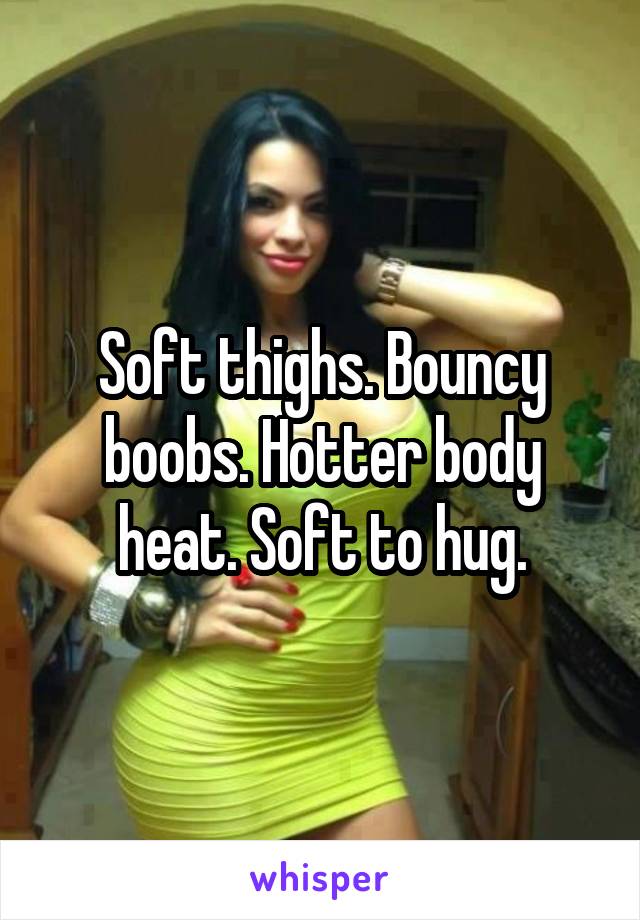 Soft thighs. Bouncy boobs. Hotter body heat. Soft to hug.