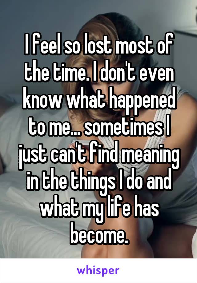 I feel so lost most of the time. I don't even know what happened to me... sometimes I just can't find meaning in the things I do and what my life has become.