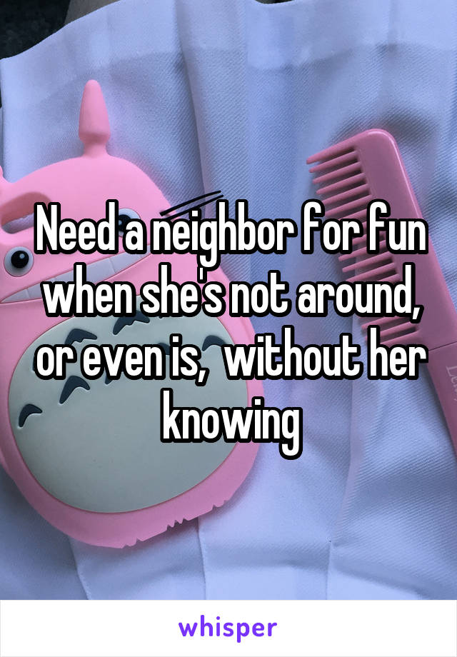 Need a neighbor for fun when she's not around, or even is,  without her knowing