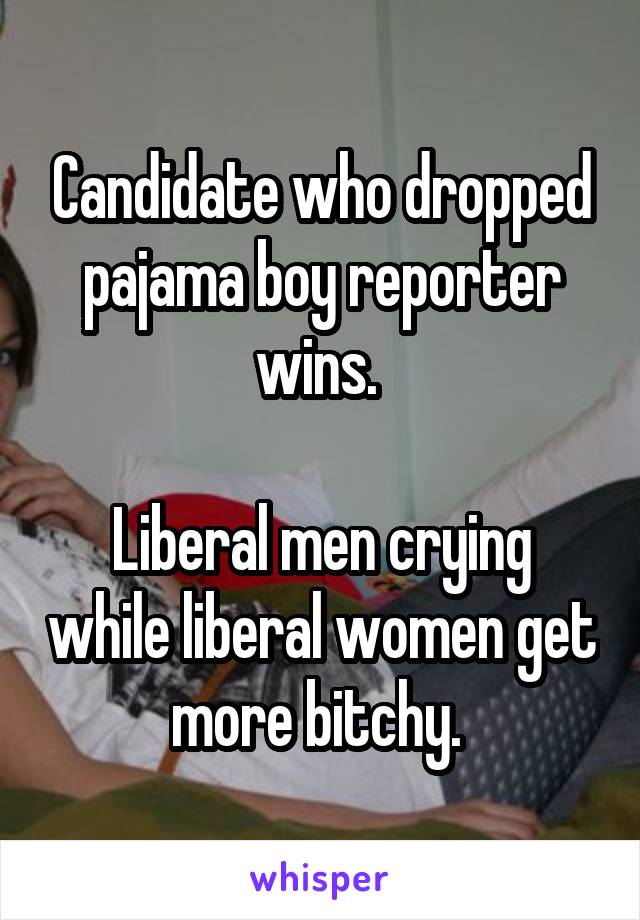 Candidate who dropped pajama boy reporter wins. 

Liberal men crying while liberal women get more bitchy. 