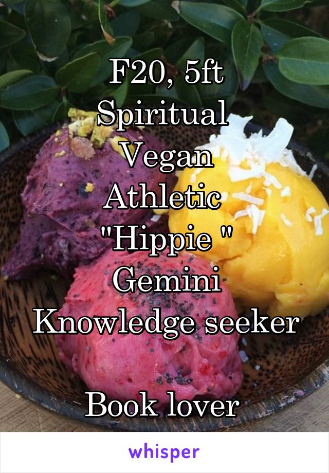 F20, 5ft
Spiritual 
Vegan
Athletic 
"Hippie "
Gemini
Knowledge seeker 
Book lover 