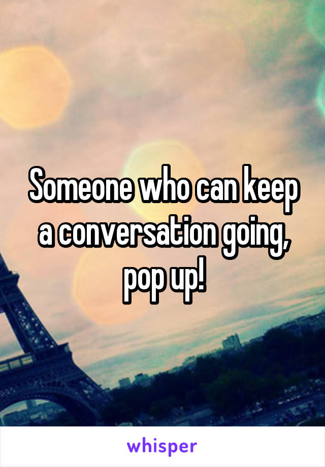 Someone who can keep a conversation going, pop up!