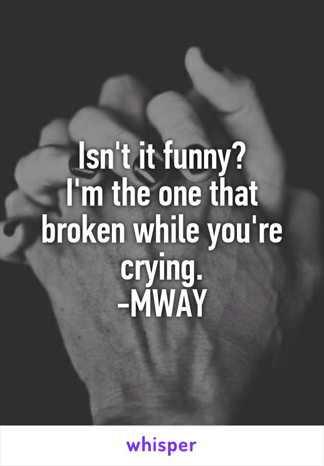 Isn't it funny?
I'm the one that broken while you're crying.
-MWAY