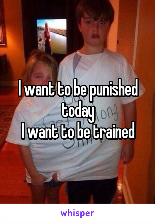 I want to be punished today
I want to be trained