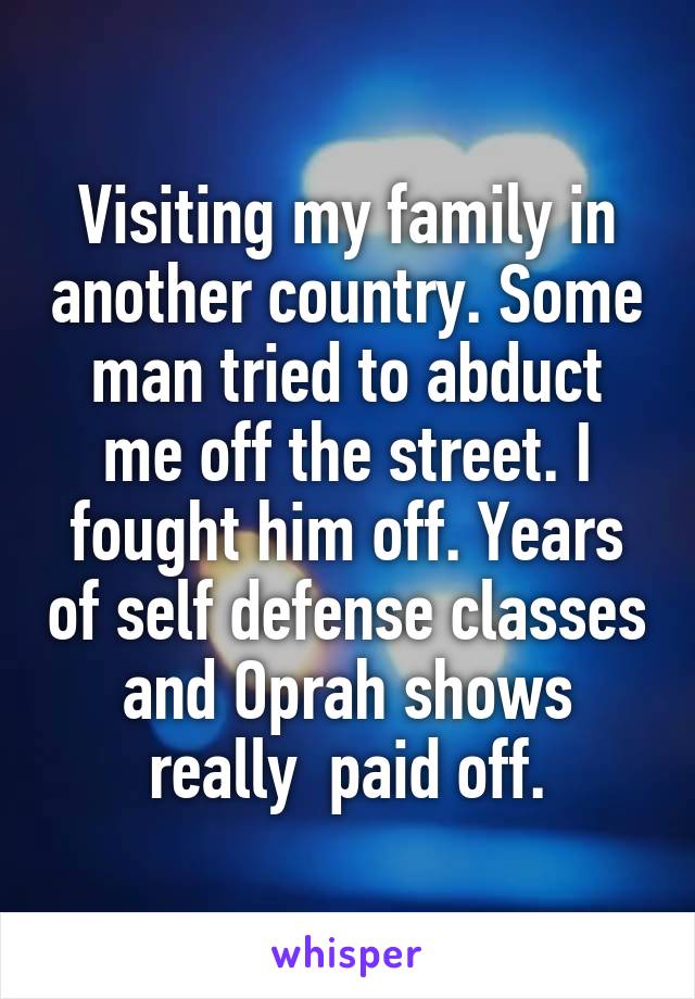 Visiting my family in another country. Some man tried to abduct me off the street. I fought him off. Years of self defense classes and Oprah shows really  paid off.