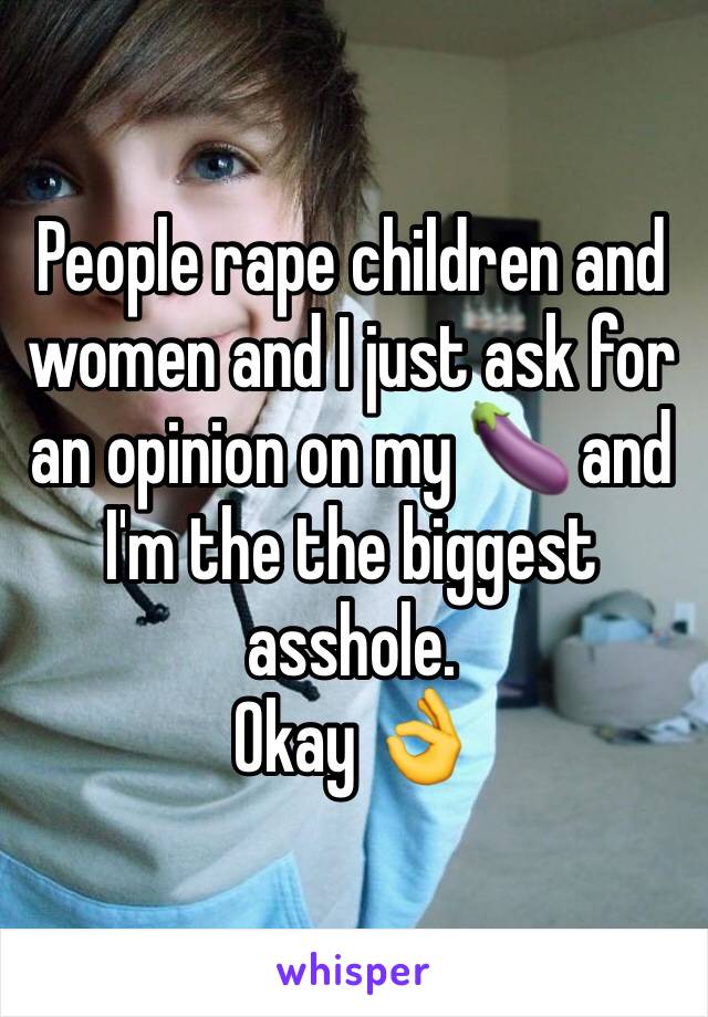 People rape children and women and I just ask for an opinion on my 🍆 and I'm the the biggest asshole. 
Okay 👌 