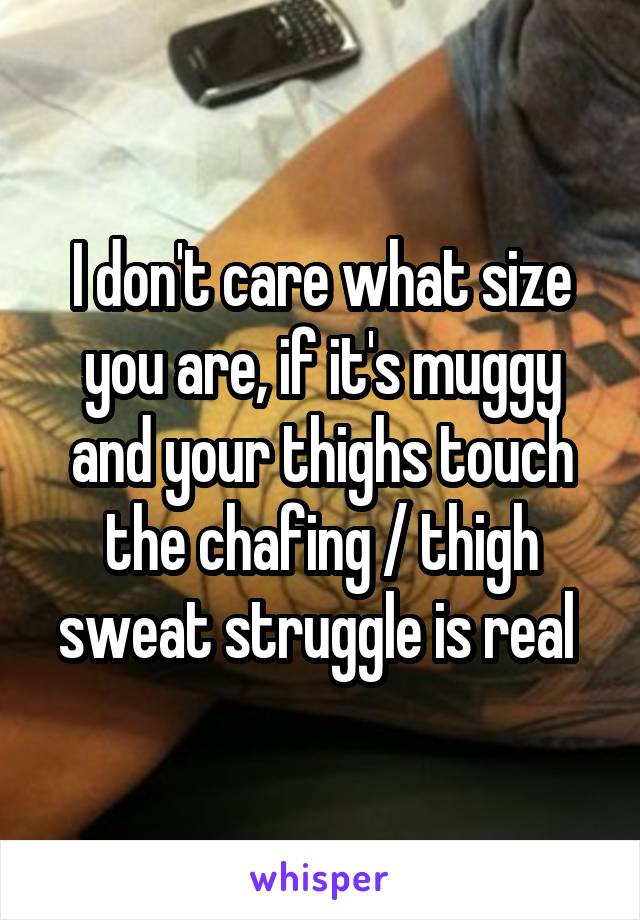 I don't care what size you are, if it's muggy and your thighs touch the chafing / thigh sweat struggle is real 