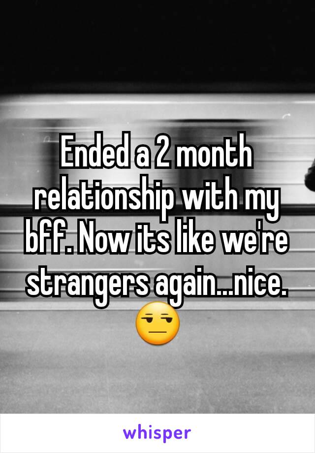 Ended a 2 month relationship with my bff. Now its like we're strangers again...nice. 😒