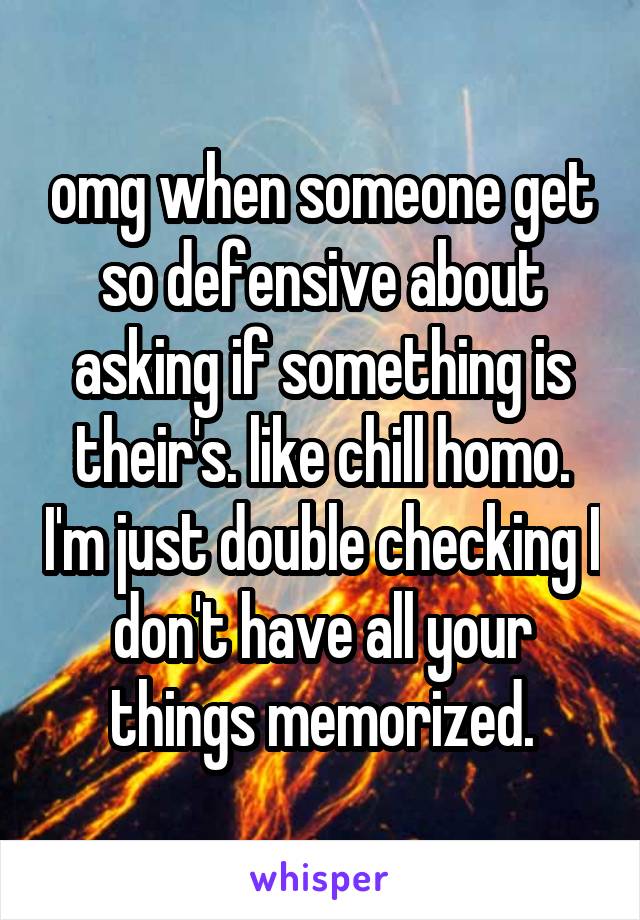 omg when someone get so defensive about asking if something is their's. like chill homo. I'm just double checking I don't have all your things memorized.