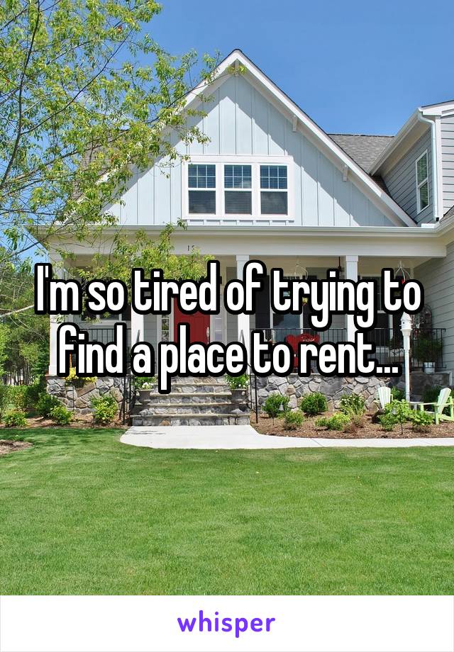 I'm so tired of trying to find a place to rent...