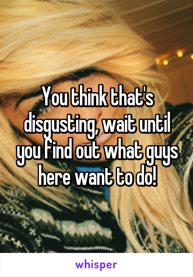 You think that's disgusting, wait until you find out what guys here want to do!