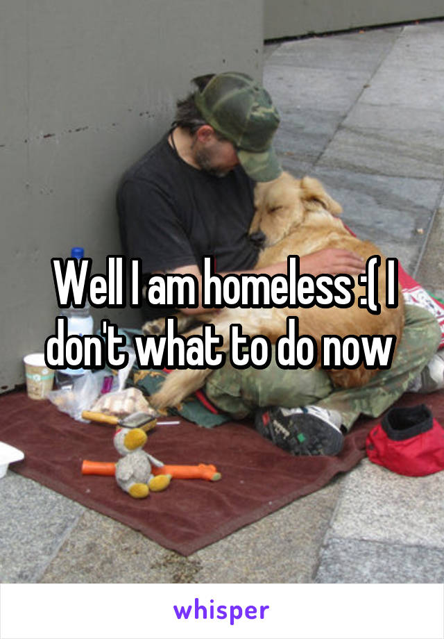 Well I am homeless :( I don't what to do now 