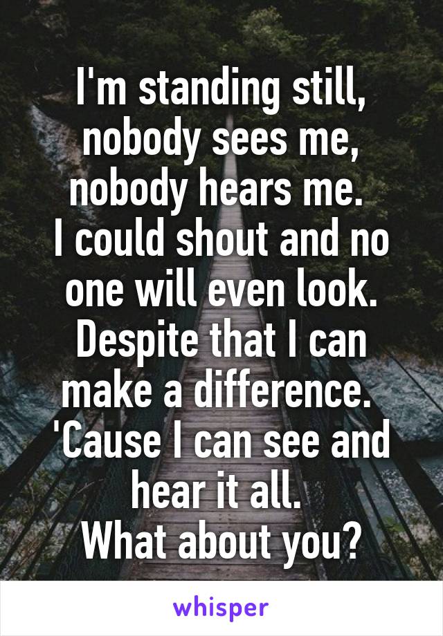 I'm standing still, nobody sees me, nobody hears me. 
I could shout and no one will even look.
Despite that I can make a difference. 
'Cause I can see and hear it all. 
What about you?