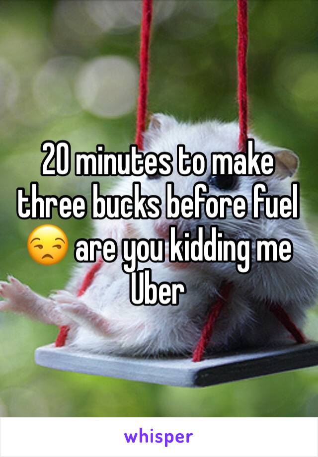 20 minutes to make three bucks before fuel 😒 are you kidding me Uber