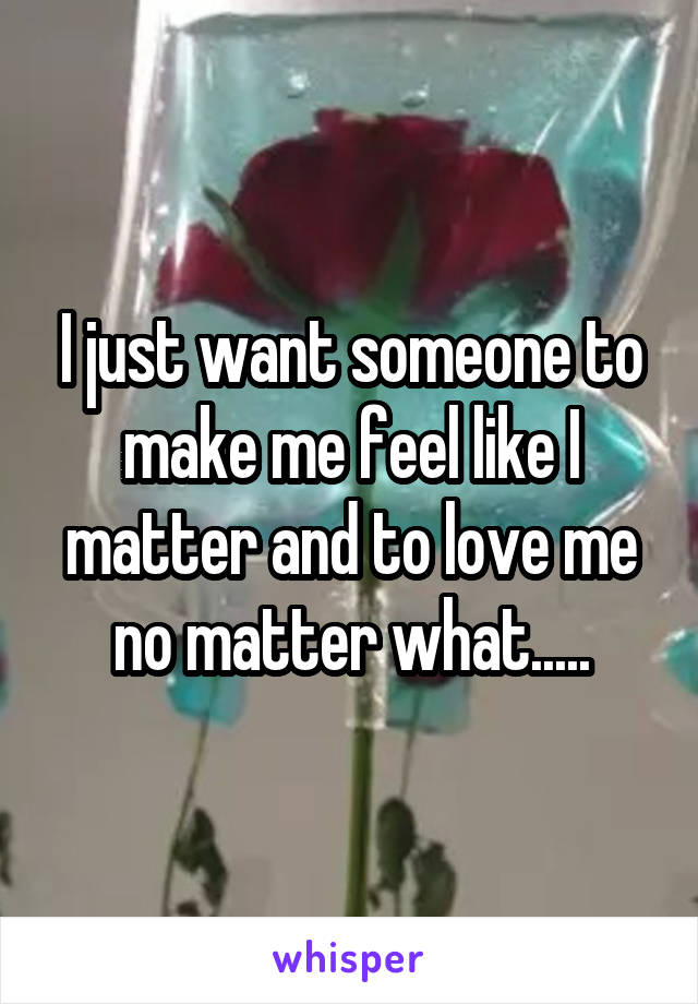 I just want someone to make me feel like I matter and to love me no matter what.....