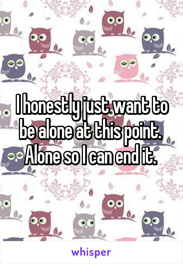 I honestly just want to be alone at this point. 
Alone so I can end it. 