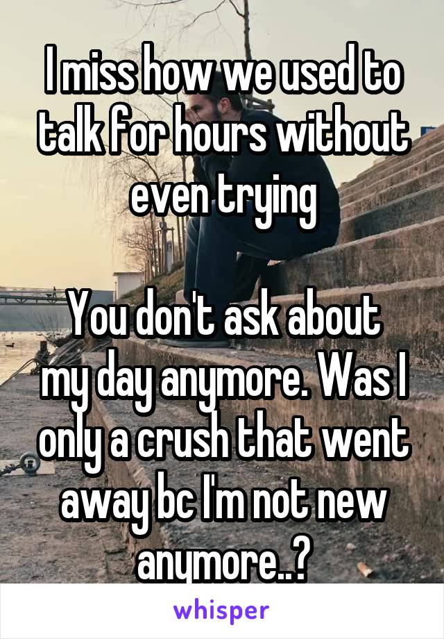 I miss how we used to talk for hours without even trying

You don't ask about my day anymore. Was I only a crush that went away bc I'm not new anymore..?