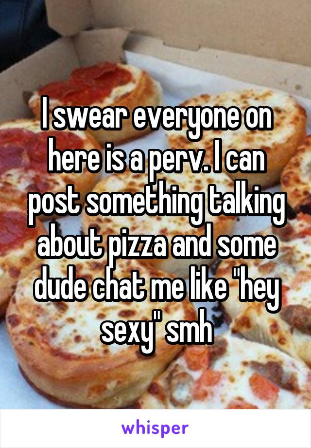 I swear everyone on here is a perv. I can post something talking about pizza and some dude chat me like "hey sexy" smh