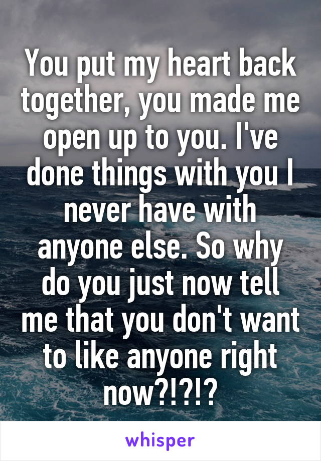 You put my heart back together, you made me open up to you. I've done things with you I never have with anyone else. So why do you just now tell me that you don't want to like anyone right now?!?!?