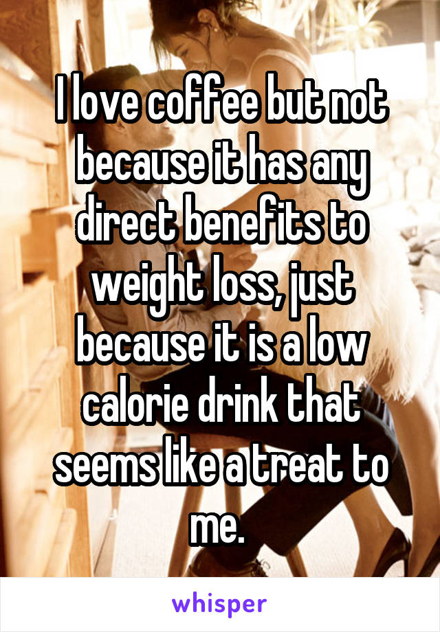 I love coffee but not because it has any direct benefits to weight loss, just because it is a low calorie drink that seems like a treat to me. 