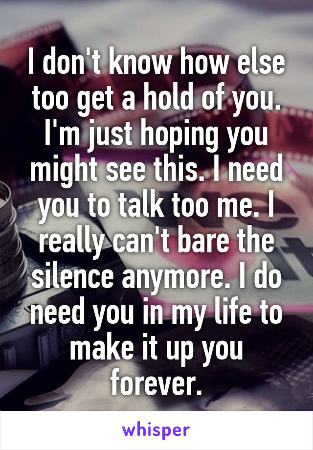 I don't know how else too get a hold of you. I'm just hoping you might see this. I need you to talk too me. I really can't bare the silence anymore. I do need you in my life to make it up you forever.