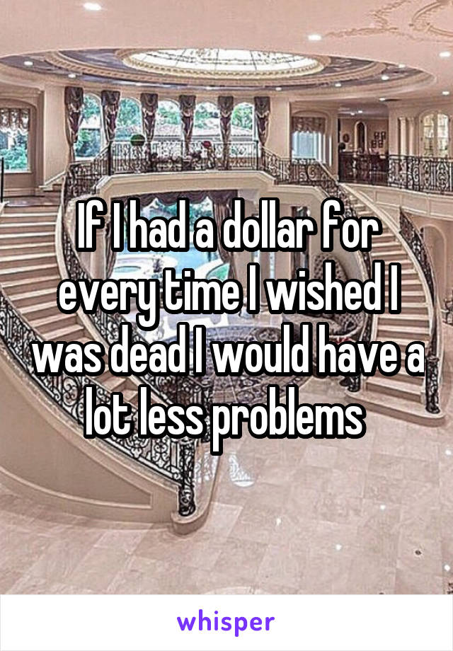 If I had a dollar for every time I wished I was dead I would have a lot less problems 