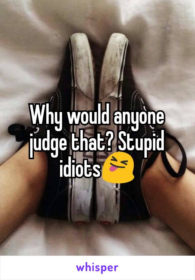 Why would anyone judge that? Stupid idiots😝