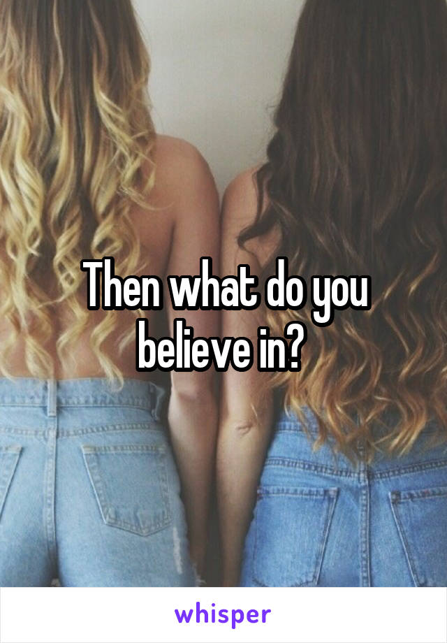 Then what do you believe in? 