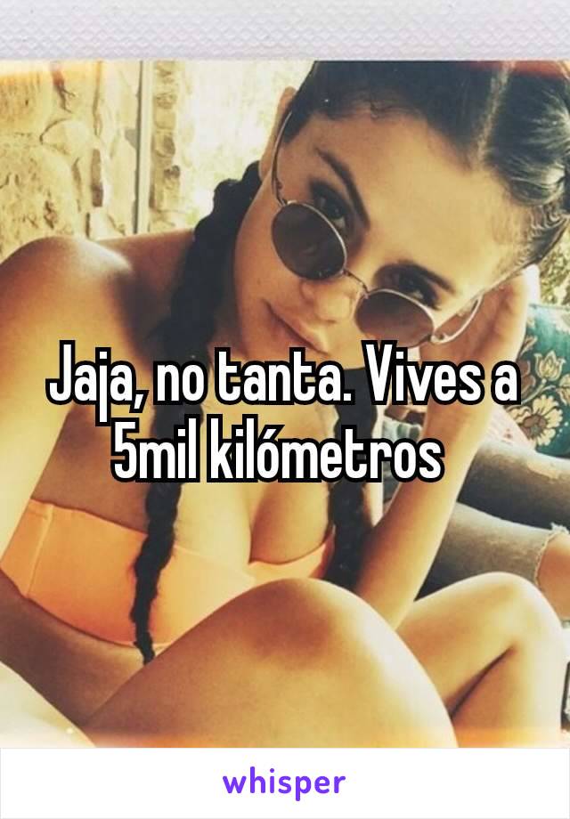 Jaja, no tanta. Vives a 5mil kilómetros 