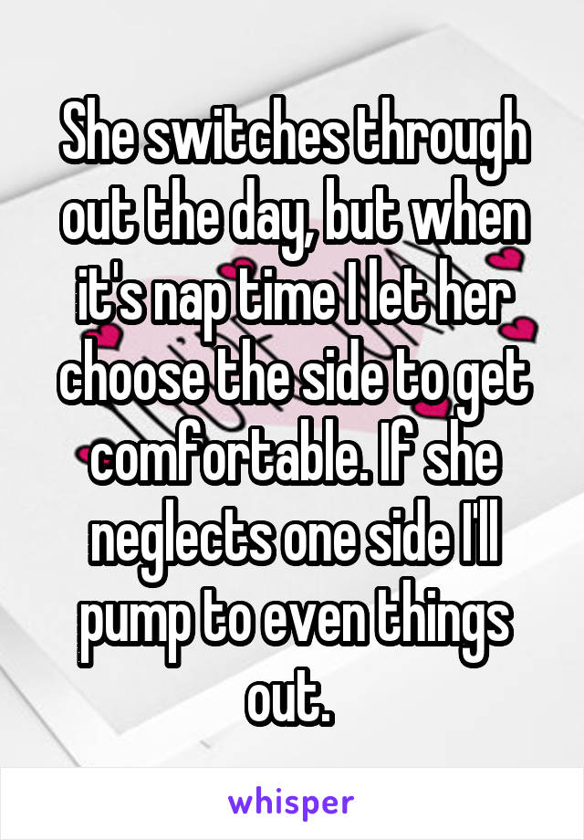 She switches through out the day, but when it's nap time I let her choose the side to get comfortable. If she neglects one side I'll pump to even things out. 