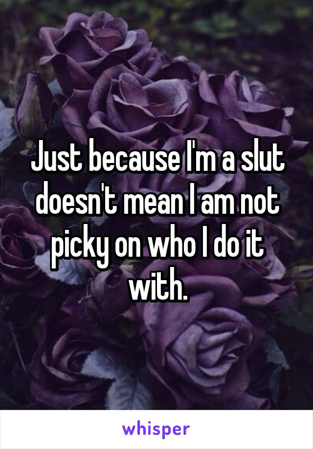 Just because I'm a slut doesn't mean I am not picky on who I do it with.